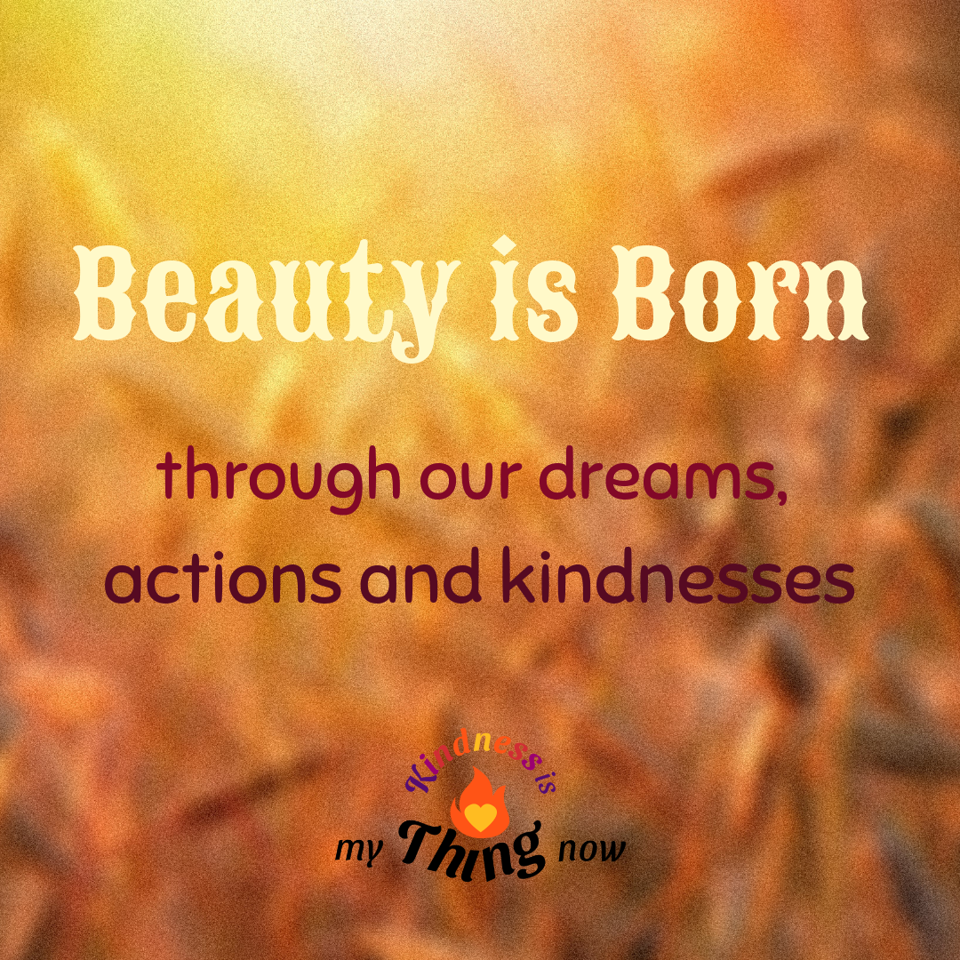 Beauty is born through our dreams, actions and kindnesses.